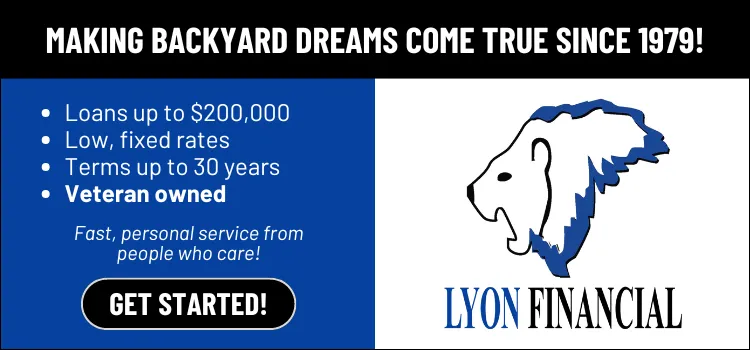 Lyon Financial — making backyard dreams come true since 1979. Loans up to $200,000, low fixed rates, terms up to 30 years, veteran owned.